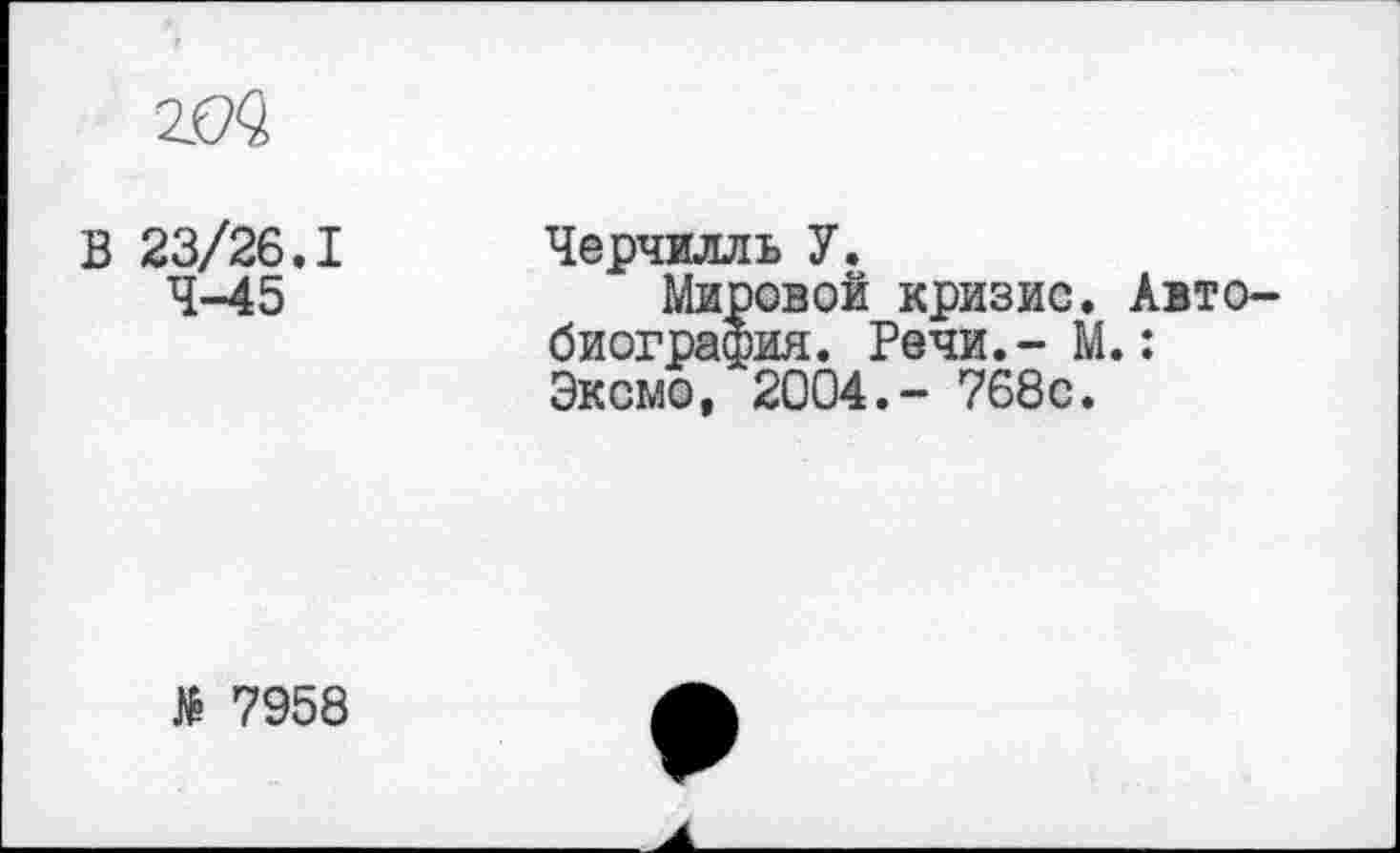 ﻿
В 23/26.1 4-45
Черчилль У.
Мировой кризис. Автобиография. Речи.- М.: Эксмо, 2004.- 768с.
№ 7958